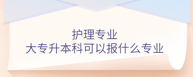 護理專業(yè)大專升本科可以報什么專業(yè)