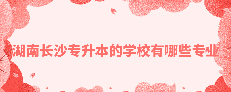 湖南長(zhǎng)沙專升本的學(xué)校有哪些專業(yè)