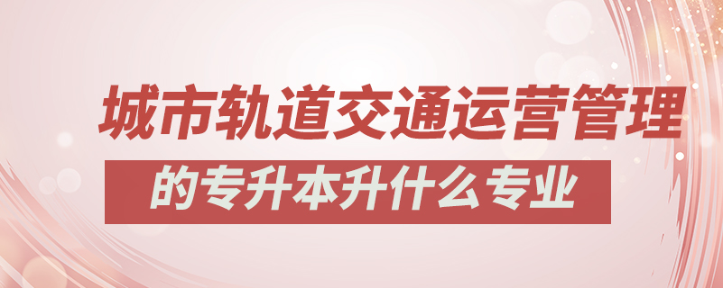 城市軌道交通運營管理的專升本升什么專業(yè)