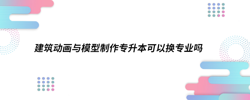 建筑動畫與模型制作專升本可以換專業(yè)嗎