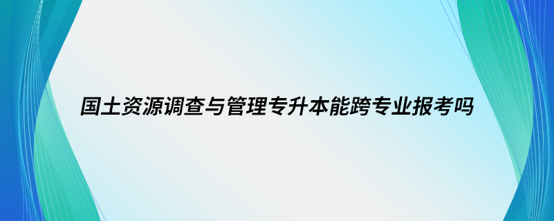 國(guó)土資源調(diào)查與管理專(zhuān)升本能跨專(zhuān)業(yè)報(bào)考嗎