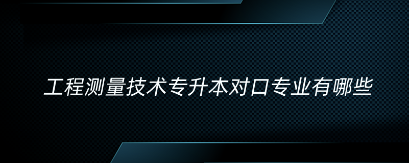 工程測量技術(shù)專升本對口專業(yè)有哪些