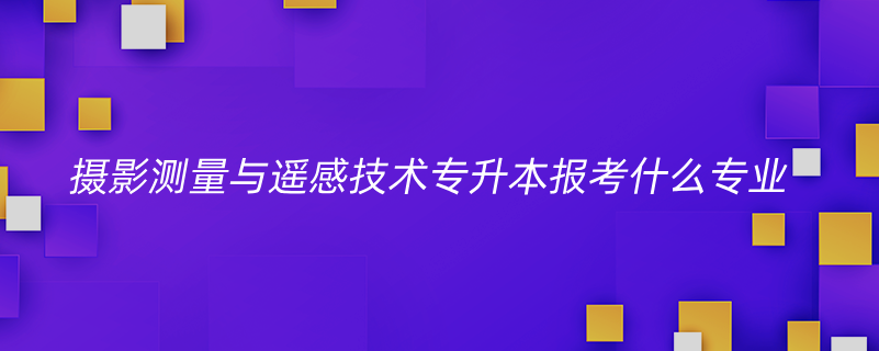 攝影測量與遙感技術(shù)專升本報考什么專業(yè)