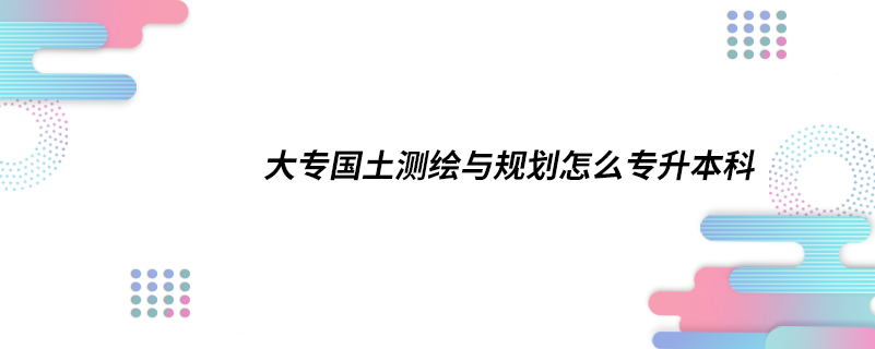 大專國土測繪與規(guī)劃怎么專升本科