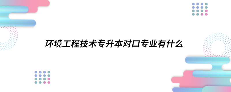 環(huán)境工程技術專升本對口專業(yè)有什么