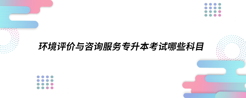 環(huán)境評價與咨詢服務專升本考試哪些科目