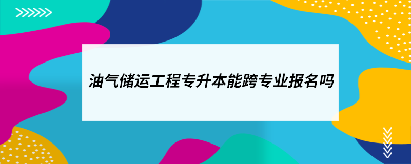 油氣儲運工程專升本能跨專業(yè)報名嗎