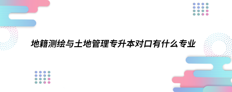 地籍測(cè)繪與土地管理專(zhuān)升本對(duì)口有什么專(zhuān)業(yè)