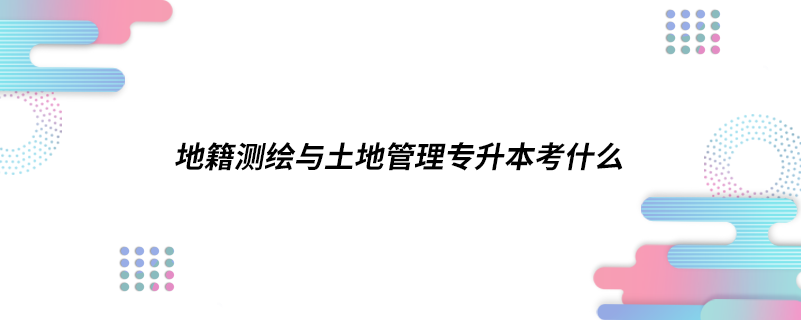 地籍測(cè)繪與土地管理專(zhuān)升本考什么