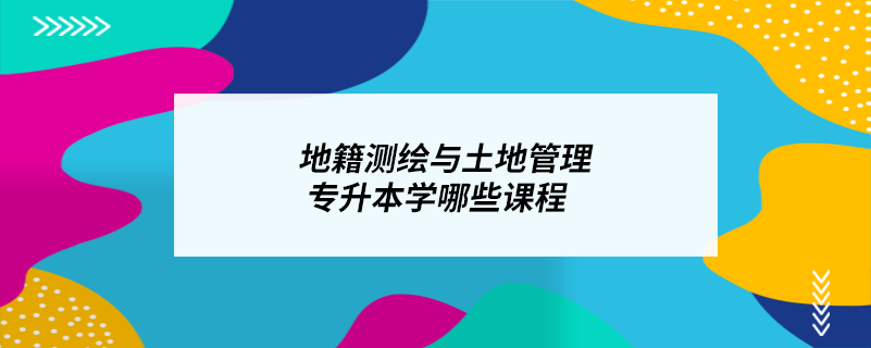 地籍測(cè)繪與土地管理專(zhuān)升本學(xué)哪些課程