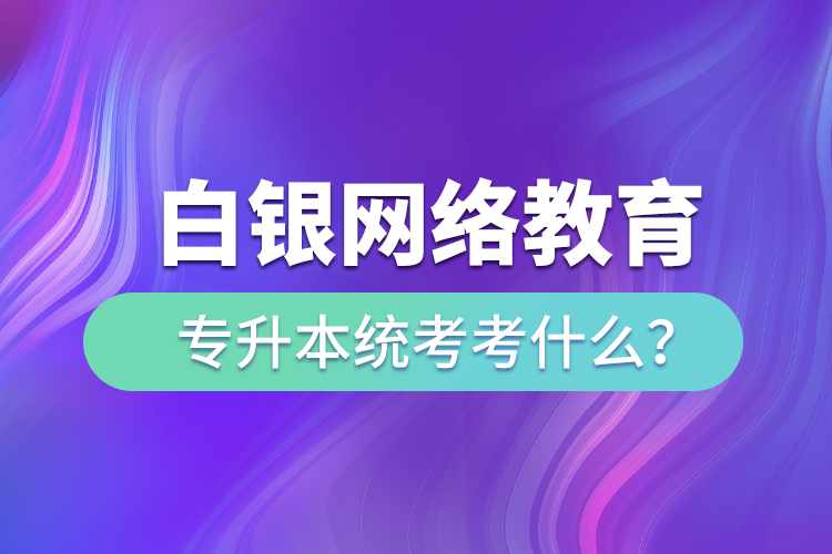 白銀網(wǎng)絡(luò)教育專升本統(tǒng)考考什么？