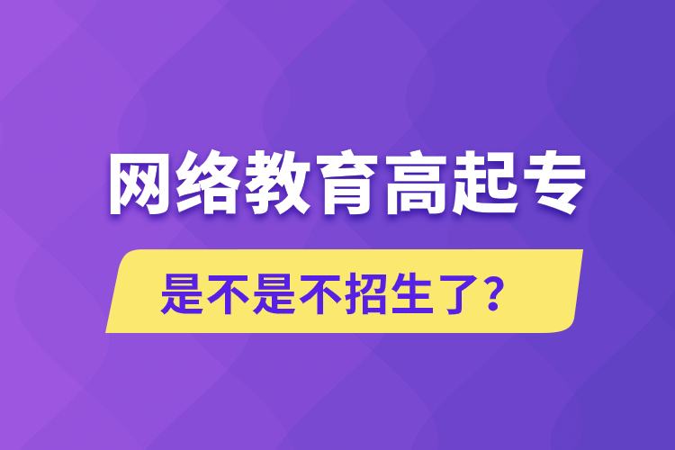 網(wǎng)絡(luò)教育高起專是不是不招生了？