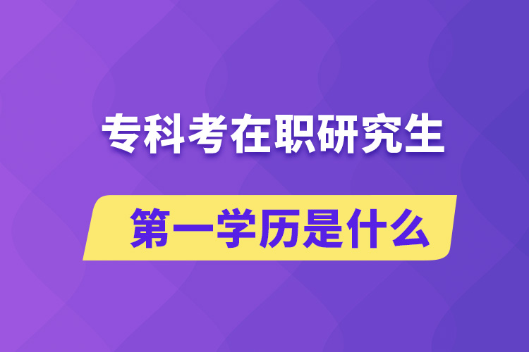 專科考在職研究生第一學(xué)歷是什么