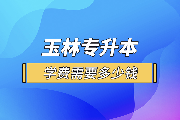 玉林專升本學(xué)費(fèi)需要多少錢？