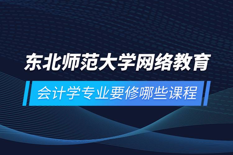 東北師范大學(xué)網(wǎng)絡(luò)教育會(huì)計(jì)學(xué)專業(yè)要修哪些課程