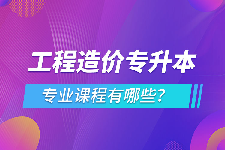 工程造價專升本專業(yè)課程有哪些？