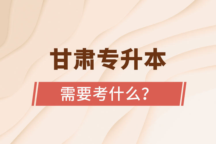 甘肅專升本需要考什么？