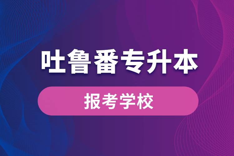 吐魯番專升本網(wǎng)站報考學校名單