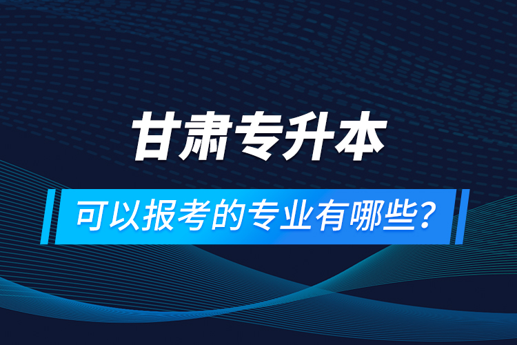 甘肅專升本可以報(bào)考的專業(yè)有哪些？