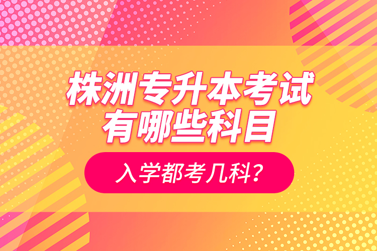 株洲專升本考試有哪些科目？入學(xué)都考幾科？