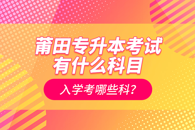 莆田專升本考試有什么科目？入學(xué)考哪些科？