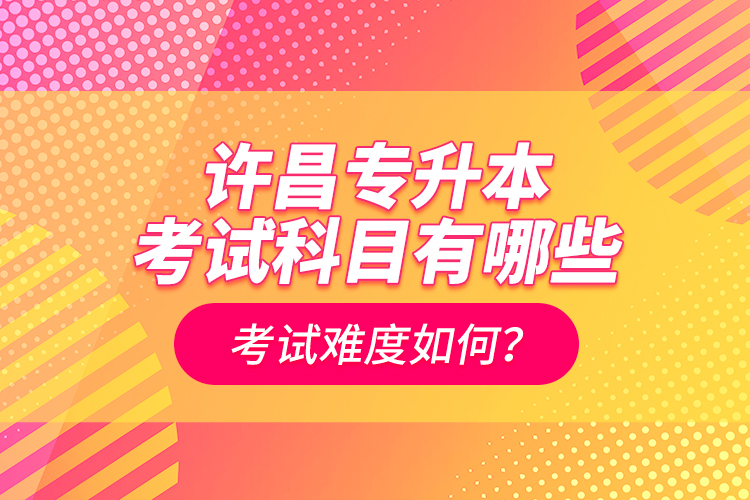 許昌專升本考試科目有哪些？考試難度如何？