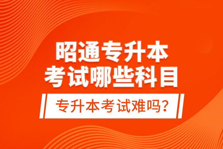 昭通專升本考試哪些科目？專升本考試難嗎？