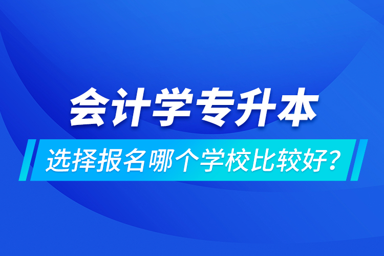 會計學專升本選擇報名哪個學校比較好？