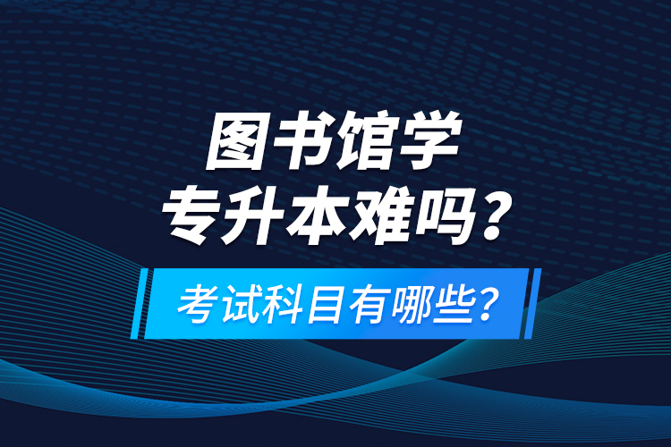 圖書館學(xué)專升本難嗎？考試科目有哪些？