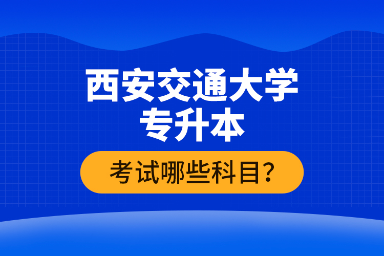 西安交通大學(xué)專升本考試哪些科目？