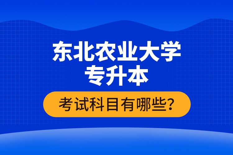 東北農(nóng)業(yè)大學專升本考試科目有哪些？