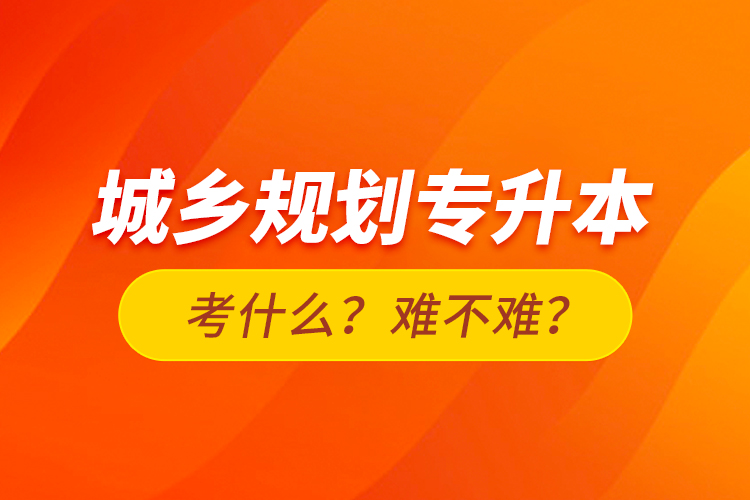 城鄉(xiāng)規(guī)劃專升本考什么？難不難？