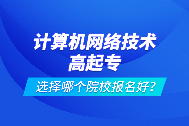 計(jì)算機(jī)網(wǎng)絡(luò)技術(shù)高起專選擇哪個(gè)院校報(bào)名好？