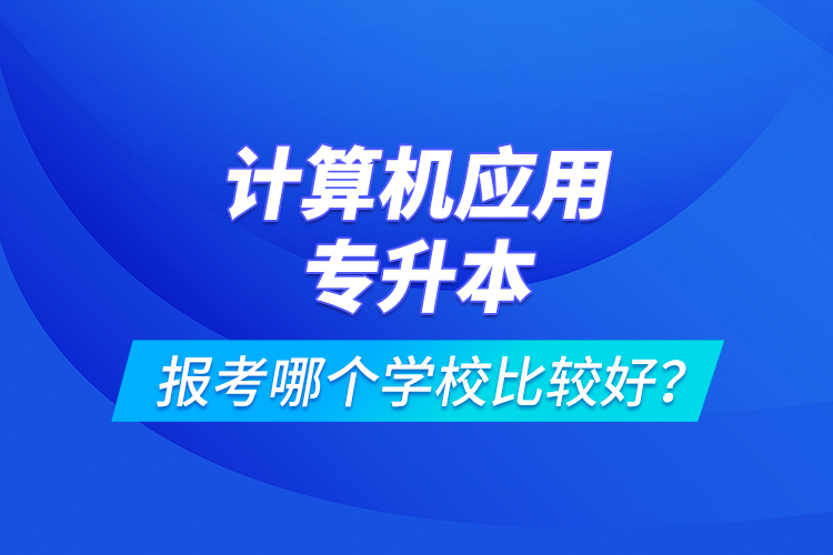 計(jì)算機(jī)應(yīng)用專升本報(bào)考哪個(gè)學(xué)校比較好？