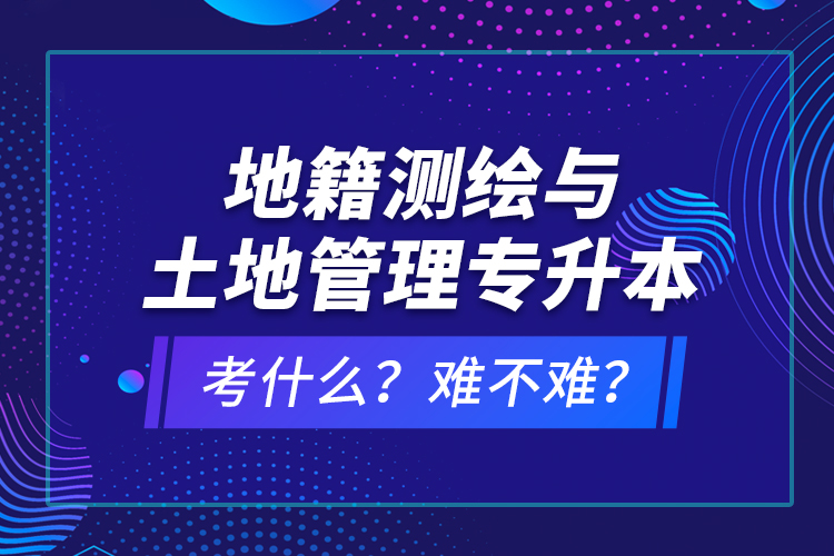 地籍測繪與土地管理專升本考什么？難不難？