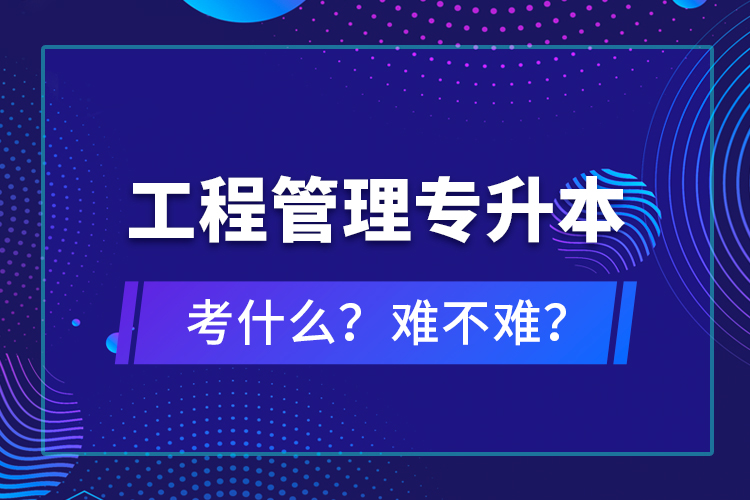 ?工程管理專升本考什么？難不難？