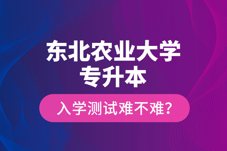 東北農(nóng)業(yè)大學(xué)專升本入學(xué)測(cè)試難不難？