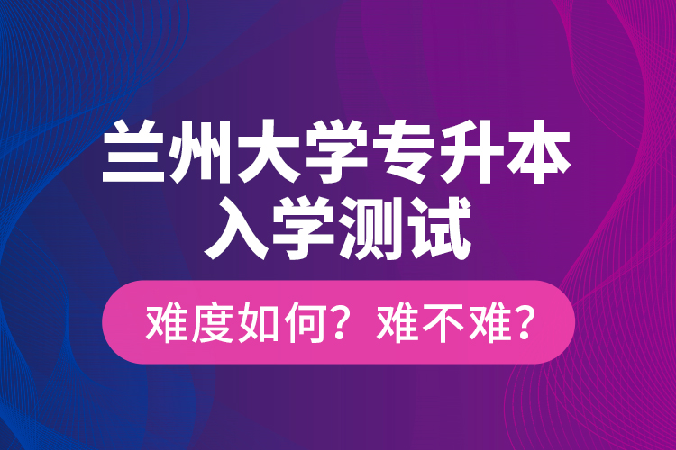 蘭州大學(xué)專升本入學(xué)測(cè)試難度如何？難不難？