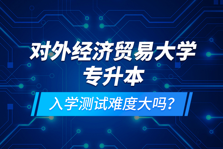 對外經(jīng)濟(jì)貿(mào)易大學(xué)專升本入學(xué)測試難度大嗎？