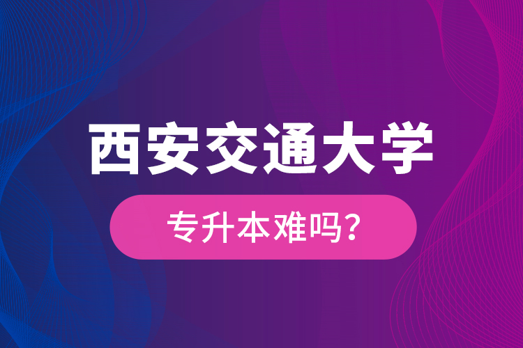 西安交通大學(xué)專升本難嗎？