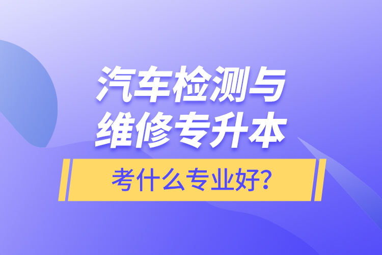 汽車檢測與維修專升本考什么專業(yè)好？