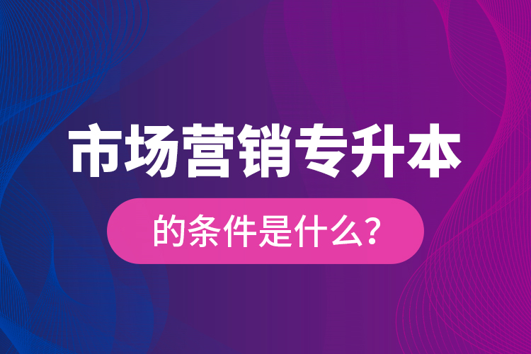 市場營銷專升本的條件是什么？