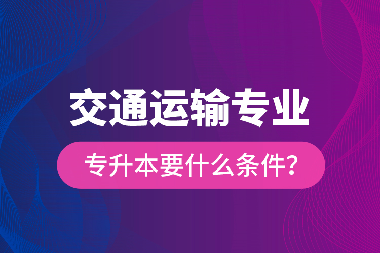  交通運(yùn)輸專業(yè)專升本要什么條件？