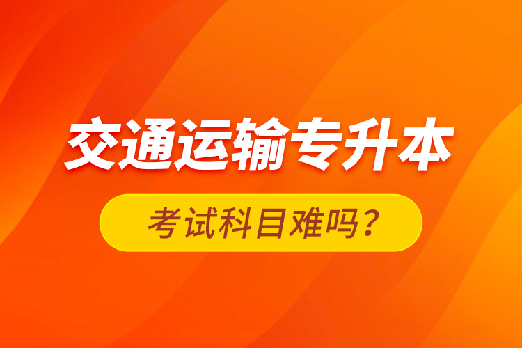 交通運(yùn)輸專升本考試科目難嗎？