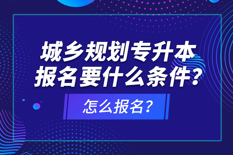 城鄉(xiāng)規(guī)劃專升本報(bào)名要什么條件？怎么報(bào)名？