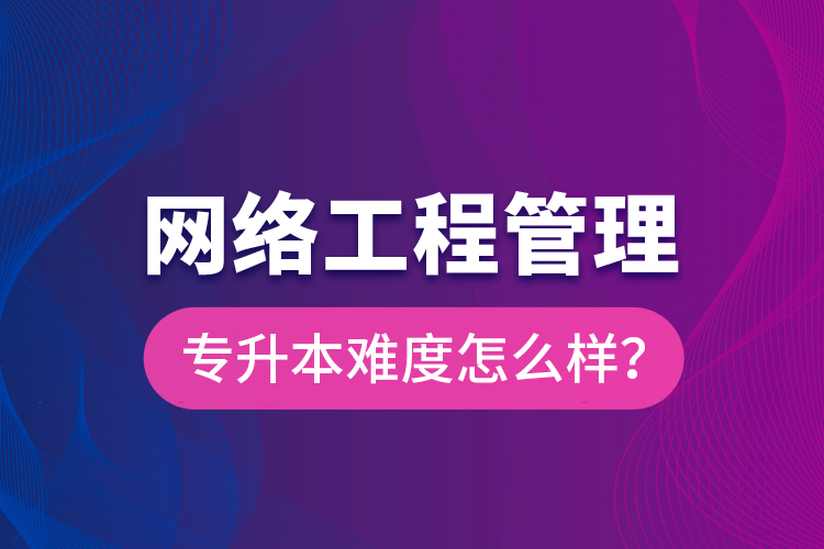 網(wǎng)絡(luò)工程管理專升本難度怎么樣？