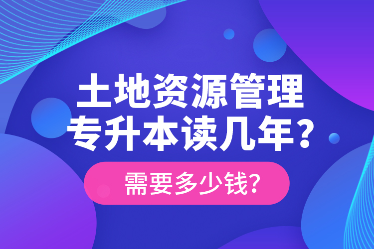 土地資源管理專升本讀幾年？需要多少錢？