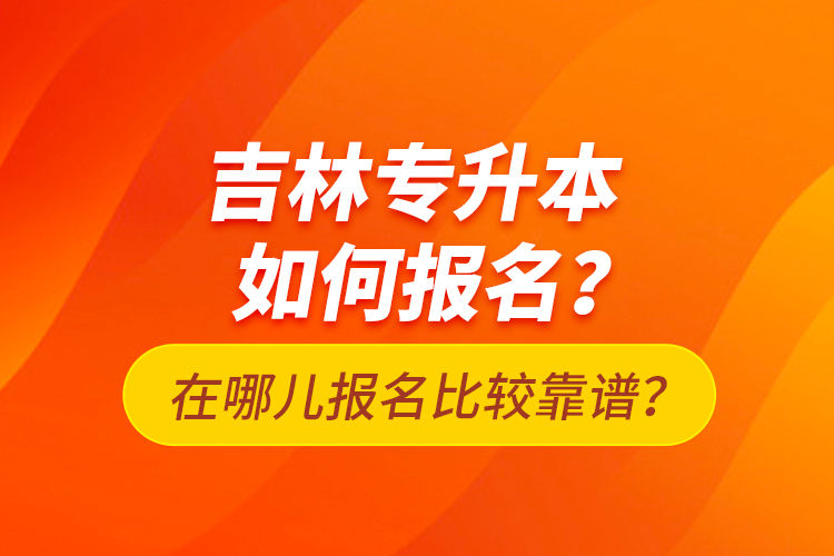 吉林專升本如何報(bào)名？在哪兒報(bào)名比較靠譜？