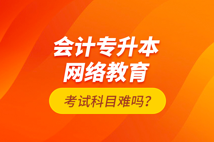 會計專升本網(wǎng)絡(luò)教育考試科目難嗎？