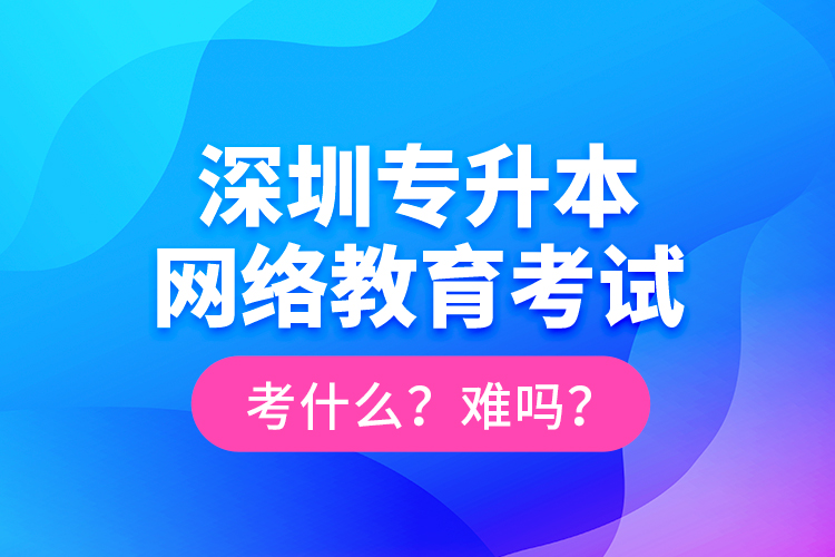 深圳專升本網絡教育考試考什么？難嗎？